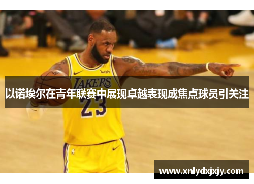 以诺埃尔在青年联赛中展现卓越表现成焦点球员引关注