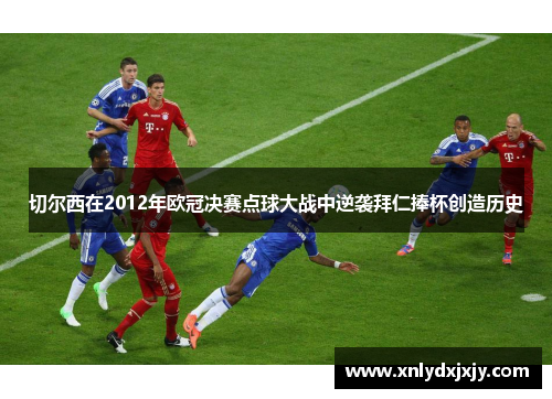 切尔西在2012年欧冠决赛点球大战中逆袭拜仁捧杯创造历史