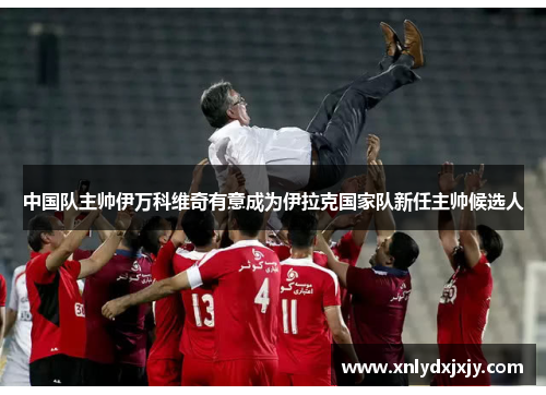 中国队主帅伊万科维奇有意成为伊拉克国家队新任主帅候选人
