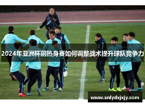 2024年亚洲杯前热身赛如何调整战术提升球队竞争力