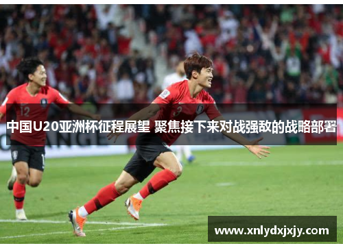 中国U20亚洲杯征程展望 聚焦接下来对战强敌的战略部署