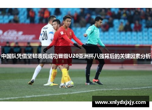 中国队凭借坚韧表现成功晋级U20亚洲杯八强背后的关键因素分析