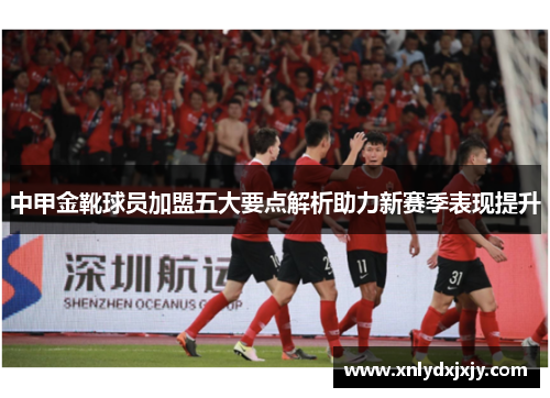 中甲金靴球员加盟五大要点解析助力新赛季表现提升