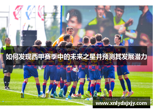 如何发现西甲赛季中的未来之星并预测其发展潜力 如何发现西甲赛季中的未来之星并预测其发展潜力