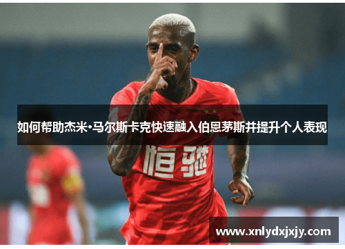 如何帮助杰米·马尔斯卡克快速融入伯恩茅斯并提升个人表现 如何帮助杰米·马尔斯卡克快速融入伯恩茅斯并提升个人表现