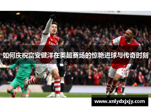 如何庆祝富安健洋在英超赛场的惊艳进球与传奇时刻 如何庆祝富安健洋在英超赛场的惊艳进球与传奇时刻