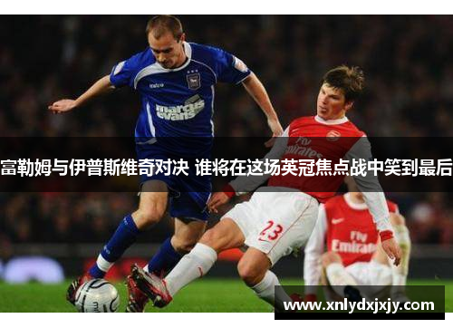 富勒姆与伊普斯维奇对决 谁将在这场英冠焦点战中笑到最后
