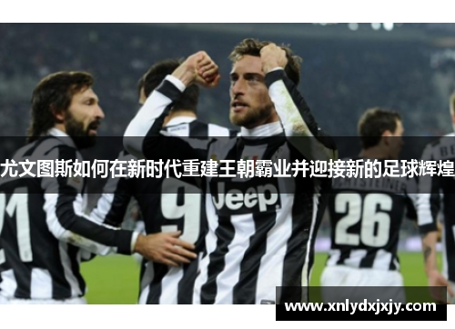 尤文图斯如何在新时代重建王朝霸业并迎接新的足球辉煌