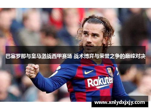 巴塞罗那与皇马激战西甲赛场 战术博弈与荣誉之争的巅峰对决