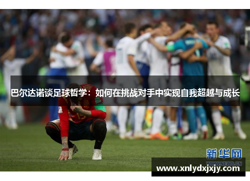 巴尔达诺谈足球哲学:如何在挑战对手中实现自我超越与成长 巴尔达诺谈足球哲学:如何在挑战对手中实现自我超越与成长
