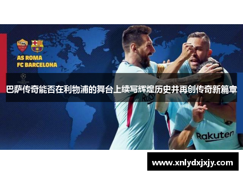 巴萨传奇能否在利物浦的舞台上续写辉煌历史并再创传奇新篇章